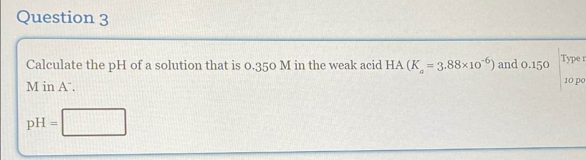 Question 3
Calculate the pH of a solution that is 0.350 M in the weak acid HA (K = 3.88×106) and 0.150
M in A.
Type m
10 po
pH