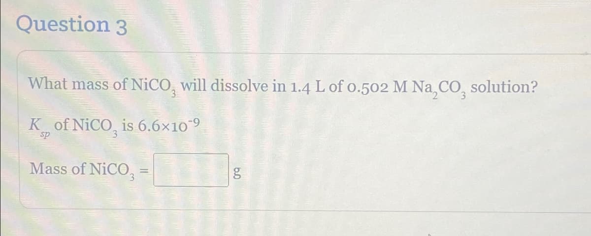 Question 3
What mass of NiCO, will dissolve in 1.4 L of 0.502 M Na,CO₂ solution?
Ks, of NICO, is 6.6×10‍9
sp
Mass of NiCO
==
g