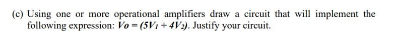(c) Using one or more operational amplifiers draw a circuit that will implement the
following expression: Vo = (5V1 + 4V2). Justify your circuit.
