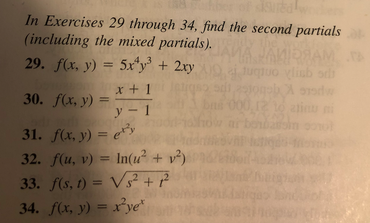 In Exercises 29 through 34, find the second partials (including the mixed partials).

29. \( f(x, y) = 5x^4 y^3 + 2xy \)

30. \( f(x, y) = \frac{x+1}{y-1} \)

31. \( f(x, y) = e^{x^2 y} \)

32. \( f(u, v) = \ln(u^2 + v^2) \)

33. \( f(s, t) = \sqrt{s^2 + t^2} \)

34. \( f(x, y) = x^2 y e^x \)