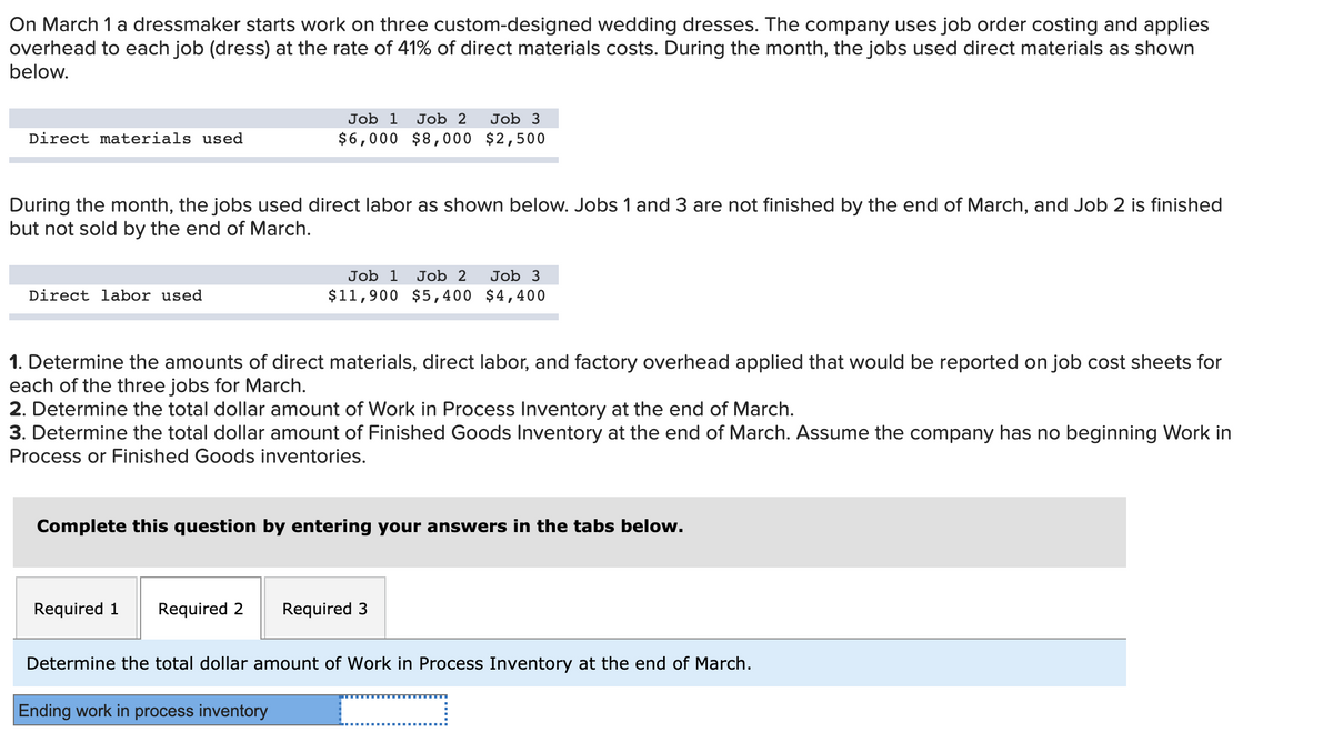 On March 1 a dressmaker starts work on three custom-designed wedding dresses. The company uses job order costing and applies
overhead to each job (dress) at the rate of 41% of direct materials costs. During the month, the jobs used direct materials as shown
below.
Job 1
Job 2
Job 3
Direct materials used
$6,000 $8, 000 $2,500
During the month, the jobs used direct labor as shown below. Jobs 1 and 3 are not finished by the end of March, and Job 2 is finished
but not sold by the end of March.
Job 1
Job 2
Job 3
Direct labor used
$11,900 $5,400 $4,400
1. Determine the amounts of direct materials, direct labor, and factory overhead applied that would be reported on job cost sheets for
each of the three jobs for March.
2. Determine the total dollar amount of Work in Process Inventory at the end of March.
3. Determine the total dollar amount of Finished Goods Inventory at the end of March. Assume the company has no beginning Work in
Process or Finished Goods inventories.
Complete this question by entering your answers in the tabs below.
Required 1
Required 2
Required 3
Determine the total dollar amount of Work in Process Inventory at the end of March.
Ending work in process inventory
