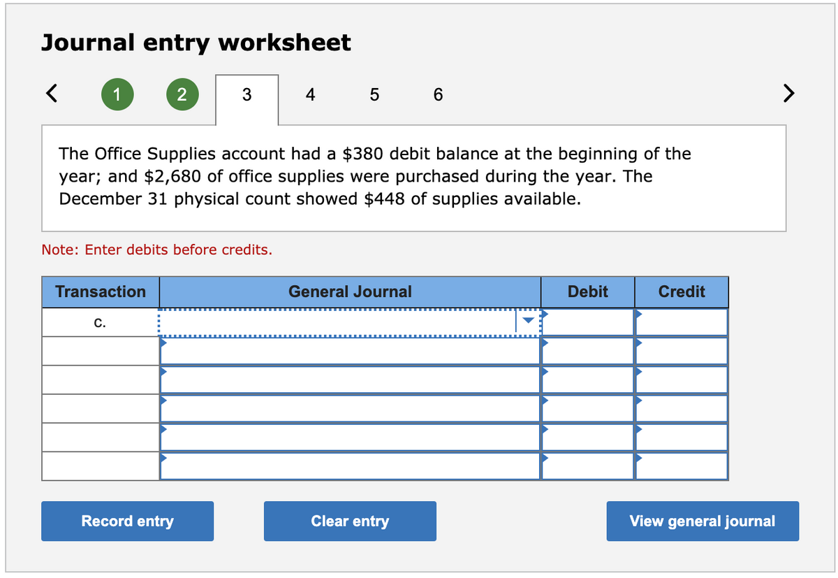 Journal entry worksheet
1
2
4
5 6
>
The Office Supplies account had a $380 debit balance at the beginning of the
year; and $2,680 of office supplies were purchased during the year. The
December 31 physical count showed $448 of supplies available.
Note: Enter debits before credits.
Transaction
General Journal
Debit
Credit
С.
Record entry
Clear entry
View general journal
