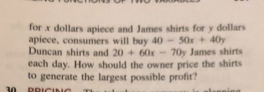 for x dollars apiece and James shirts for y dollars
apiece, consumers will buy 40 50x +40y
Duncan shirts and 20 + 60x-70y James shirts
each day. How should the owner price the shirts
to generate the largest possible profit?
30
PRICINC
ning
