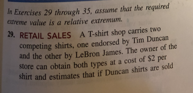 In Exercises 29 through 35, assume that the required
extreme value is a relative extremum.
29. RETAIL SALES
A T-shirt shop carries two
competing shirts, one endorsed by Tim Duncan
and the other by LeBron James. The owner of the
store can obtain both types at a cost of $2 per
shirt and estimates that if Duncan shirts are sold
