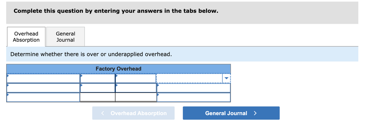 ---

### Assessing Overhead Application in Cost Accounting

This section guides you through the process to determine whether your factory overhead is over- or underapplied. Follow the steps by entering the necessary data into the corresponding fields.

#### Step 1: Data Entry
Utilize the provided table to input the required variables for calculating overhead application.

#### Factory Overhead Calculation Table
- The table features rows and columns designed for inputting specific overhead data.
- The first column represents different categories or components of factory overhead.
- Subsequent columns are for entering relevant data, including the budgeted overhead, actual overhead, and overhead applied based on predetermined rates.

#### Example Table Structure:
|                 | Budgeted Overhead | Actual Overhead | Overhead Applied |
|-----------------|-------------------|-----------------|------------------|
| **Category 1**  |                   |                 |                  |
| **Category 2**  |                   |                 |                  |
| **Category 3**  |                   |                 |                  |

Use the dropdown menu within the table to select or specify certain conditions or calculations as needed.

#### Step 2: Interpretation
- Upon completing the data entry, analyze the figures to comprehend the status of your overhead:
    - **Overapplied Overhead**: When the applied overhead exceeds the actual overhead incurred.
    - **Underapplied Overhead**: When the actual overhead incurred is more than the applied overhead.

#### Navigation
- To move forward or backward within the sections, use the provided navigation buttons:
    - **Overhead Absorption**: For inputting and reviewing the applied overhead data.
    - **General Journal**: For proceeding to the journal entries related to adjusting over- or underapplied overhead.

---

For further guidance, access the tabs labeled "Overhead Absorption" and "General Journal" to enter and review your answers systematically.