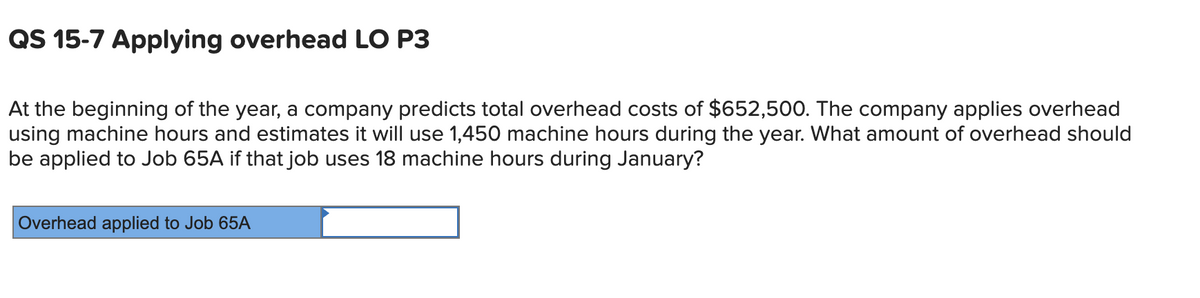 QS 15-7 Applying overhead LO P3
At the beginning of the year, a company predicts total overhead costs of $652,500. The company applies overhead
using machine hours and estimates it will use 1,450 machine hours during the year. What amount of overhead should
be applied to Job 65A if that job uses 18 machine hours during January?
Overhead applied to Job 65A
