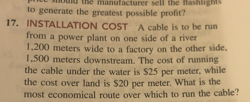 manufacturer sell the flashlights
to generate the greatest possible profit?
17. INSTALLATION COST A cable is to be run
from a power plant on one side of a river
1,200 meters wide to a factory on the other side,
1,500 meters downstream. The cost of running
the cable under the water is $25 per meter, while
the cost over land is $20 per meter. What is the
most economical route over which to run the cable?
