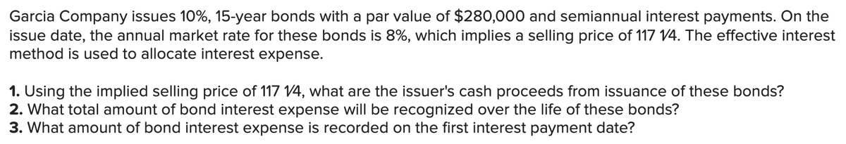 Garcia Company issues 10%, 15-year bonds with a par value of $280,000 and semiannual interest payments. On the
issue date, the annual market rate for these bonds is 8%, which implies a selling price of 117 14. The effective interest
method is used to allocate interest expense.
1. Using the implied selling price of 117 V4, what are the issuer's cash proceeds from issuance of these bonds?
2. What total amount of bond interest expense will be recognized over the life of these bonds?
3. What amount of bond interest expense is recorded on the first interest payment date?
