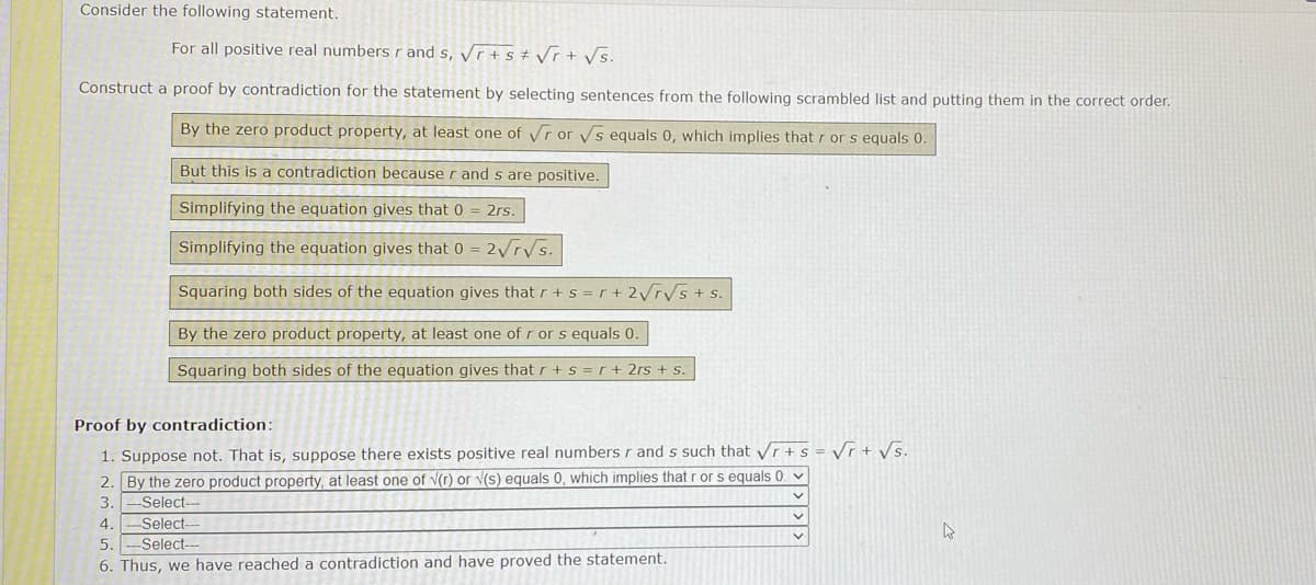 Consider the following statement.
For all positive real numbers r and s, Vr + s # Vr + Vs.
Construct a proof by contradiction for the statement by selecting sentences from the following scrambled list and putting them in the correct order.
By the zero product property, at least one of vr or Vs equals 0, which implies that r or s equals 0.
But this is a contradiction because r and s are positive.
Simplifying the equation gives that 0
2rs.
Simplifying the equation gives that 0 = 2yrys.
Squaring both sides of the equation gives that r + s = r + 2VTVS+ s.
By the zero product property, at least one of r or s equals 0.
Squaring both sides of the equation gives that r + s =r + 2rs + s.
Proof by contradiction:
1. Suppose not. That is, suppose there exists positive real numbers r and s such that Vr + s = Vr + vs.
2. By the zero product property, at least one of v(r) or V(s) equals 0, which implies that r or s equals 0. v
Select--
3.
4.
Select---
5.
Select-
6. Thus, we have reached a contradiction and have proved the statement.
