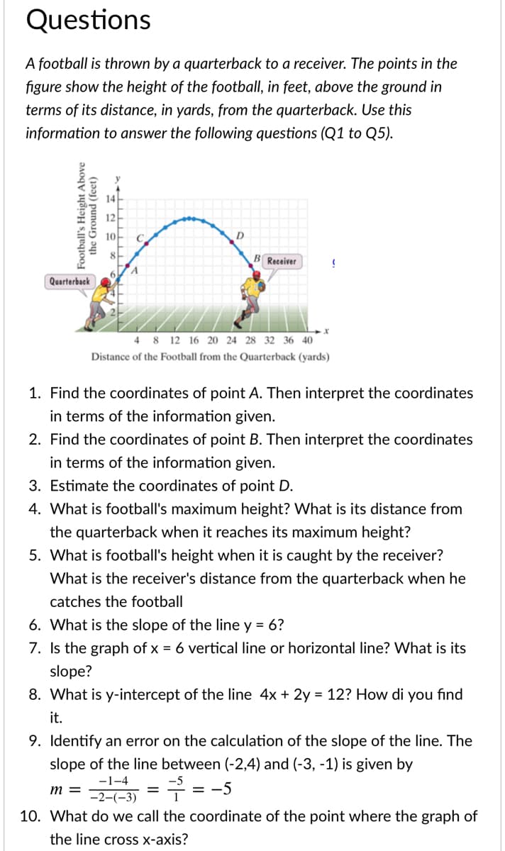 Questions
A football is thrown by a quarterback to a receiver. The points in the
figure show the height of the football, in feet, above the ground in
terms of its distance, in yards, from the quarterback. Use this
information to answer the following questions (Q1 to Q5).
B Receiver
Quarterback
4 8 12 16 20 24 28 32 36 40
Distance of the Football from the Quarterback (yards)
1. Find the coordinates of point A. Then interpret the coordinates
in terms of the information given.
2. Find the coordinates of point B. Then interpret the coordinates
in terms of the information given.
3. Estimate the coordinates of point D.
4. What is football's maximum height? What is its distance from
the quarterback when it reaches its maximum height?
5. What is football's height when it is caught by the receiver?
What is the receiver's distance from the quarterback when he
catches the football
6. What is the slope of the line y = 6?
7. Is the graph of x = 6 vertical line or horizontal line? What is its
slope?
8. What is y-intercept of the line 4x + 2y = 12? How di you find
it.
9. Identify an error on the calculation of the slope of the line. The
slope of the line between (-2,4) and (-3, -1) is given by
-1-4
7 = -5
т
-2-(-3)
10. What do we call the coordinate of the point where the graph of
the line cross x-axis?
Football's Height Above
the Ground (feet)
