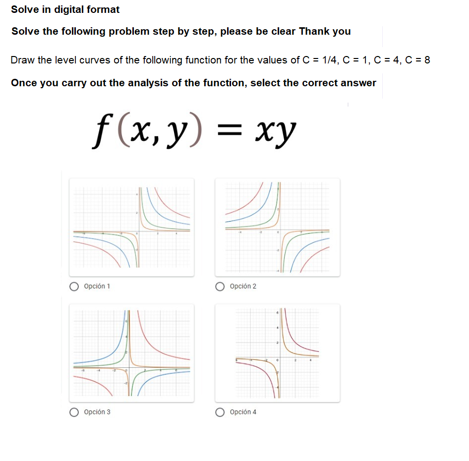 Solve in digital format
Solve the following problem step by step, please be clear Thank you
Draw the level curves of the following function for the values of C = 1/4, C = 1, C = 4, C = 8
Once you carry out the analysis of the function, select the correct answer
f(x, y) = xy
ху
O Opción 1
O Opción 2
O Opción 3
O Opción 4
