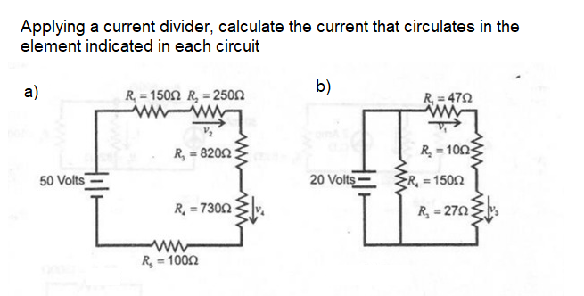 Applying a current divider, calculate the current that circulates in the
element indicated in each circuit
a)
R, = 1502 R, = 2500
b)
R, = 472
R, = 8202
R = 100
50 Volts
20 Volts-
R = 1500
R, = 7302
R, = 270;
ww
R, = 100n
