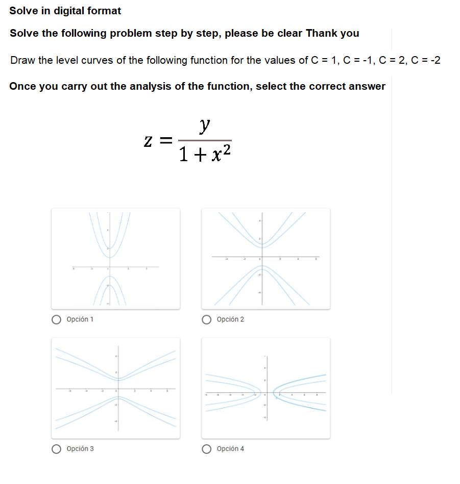 Solve in digital format
Solve the following problem step by step, please be clear Thank you
Draw the level curves of the following function for the values of C = 1, C = -1, C = 2, C = -2
Once you carry out the analysis of the function, select the correct answer
y
Z =
1+x2
O Opción 1
O Opción 2
Opción 3
Opción 4
