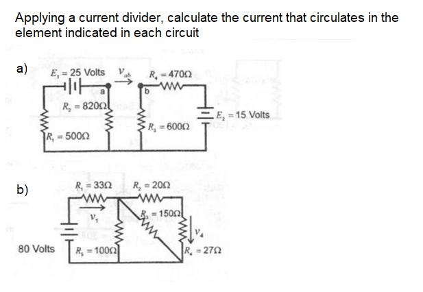 Applying a current divider, calculate the current that circulates in the
element indicated in each circuit
a)
E, = 25 Volts Va
R, - 4702
ww
R, = 8202
.E, = 15 Volts
R, = 6002
=5002
b)
R, = 332
R, = 200
= 1502
80 Volts
R, = 1000
R. 272
