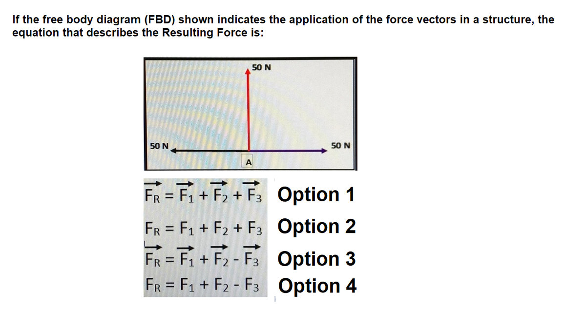 If the free body diagram (FBD) shown indicates the application of the force vectors in a structure, the
equation that describes the Resulting Force is:
50 N
50 N
50 N
A
FR = F1 + F2 + F3 Option 1
FR = F1 + F2 + F3 Option 2
FR = F1 + F2 - F3 Option 3
FR = F1 + F2 - F3 Option 4
%3D
%3D
