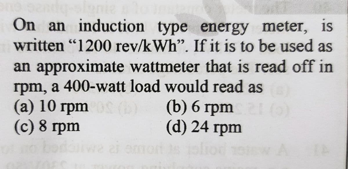 On an induction type energy meter, is
written "1200 rev/kWh". If it is to be used as
an approximate wattmeter that is read off in
rpm, a 400-watt load would read as
(а) 10 грт
(c) 8 rpm
(b) 6 гpm
(d) 24 грm
rpm
