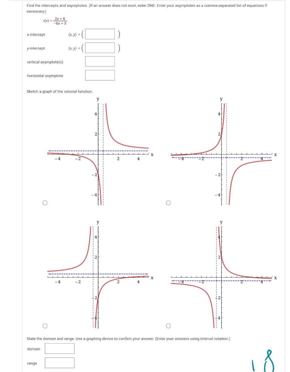 Find the intercepts and asymptotes. (If an answer does not exist, enter DNE. Enter your asymptotes as a comma-separated list of equations if
necessary.)
2x + 6
r(x) =
-6x + 3
x-intercept
(х, у) 3D
y-intercept
(х, у) -
vertical asymptote(s)
horizontal asymptote
Sketch a graph of the rational function.
y
4
---
State the domain and range. Use a graphing device to confirm your answer. (Enter your answers using interval notation.)
domain
range
