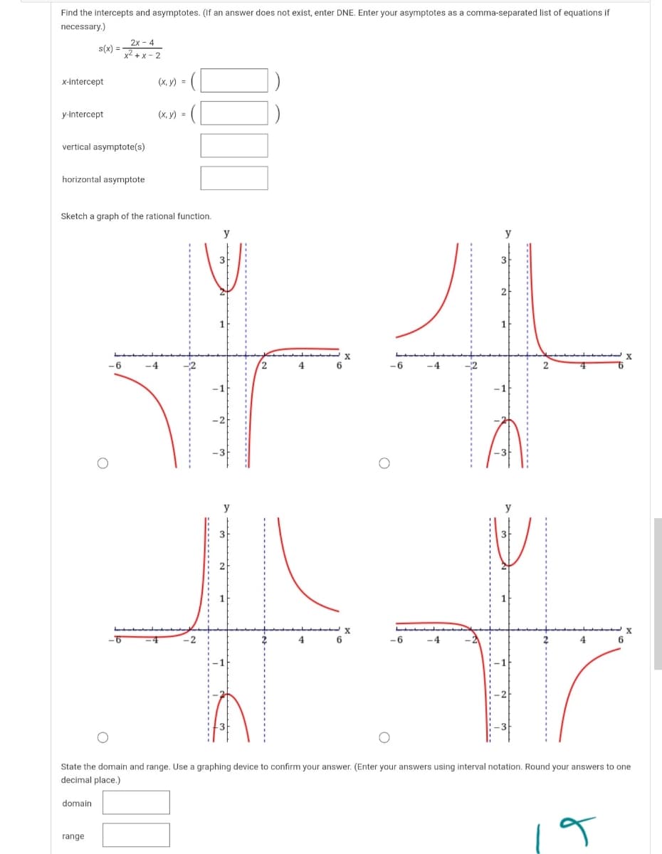 Find the intercepts and asymptotes. (If an answer does not exist, enter DNE. Enter your asymptotes as a comma-separated list of equations if
necessary.)
2x - 4
s(x) =
x2 + x – 2
x-intercept
(x, y) =
y-intercept
(х, у) 3
vertical asymptote(s)
horizontal asymptote
Sketch a graph of the rational function.
y
y
3-
X
-6
-4
4
-6
-4
4
-6
-4
4
6
State the domain and range. Use a graphing device to confirm your answer. (Enter your answers using interval notation. Round your answers to one
decimal place.)
domain
range
--------
