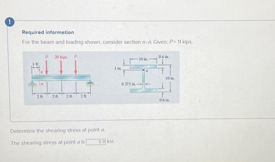 Required information
For the beam and loading shown, consider section n-n. Given: P-11 kips.
201
P 20 kips P
20 20 201
Determine the shearing stress at point a
The shearing stress at point a is [
1 in.
5.9 ksi.
-10 in
0.375 in.--
ja
0.6 in.
10 in
0.6 in