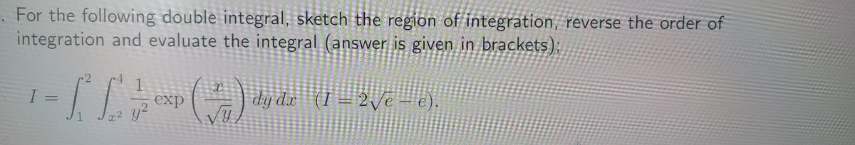 For the following double integral, sketch the region of integration, reverse the order of
integration and evaluate the integral (answer is given in brackets);
¹ = [[ , cxp (=) dy de (1 = 2√e – «).
I
y²
y