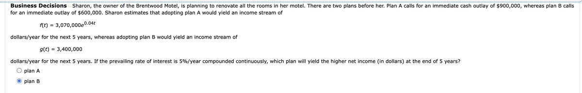 Business Decisions Sharon, the owner of the Brentwood Motel, is planning to renovate all the rooms in her motel. There are two plans before her. Plan A calls for an immediate cash outlay of $900,000, whereas plan B calls
for an immediate outlay of $600,000. Sharon estimates that adopting plan A would yield an income stream of
f(t) = 3,070,000e0.04t
dollars/year for the next 5 years, whereas adopting plan B would yield an income stream of
g(t) = 3,400,000
dollars/year for the next 5 years. If the prevailing rate of interest is 5%/year compounded continuously, which plan will yield the higher net income (in dollars) at the end of 5 years?
plan A
O plan B