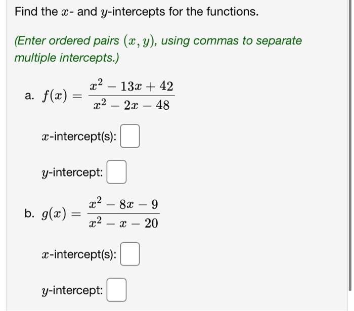 Find the x- and y-intercepts for the functions.
(Enter ordered pairs (x, y), using commas to separate
multiple intercepts.)
a. f(x)
=
x²
b. g(x):
13x + 42
x² 2x 48
y-intercept:
=
x-intercept(s):
-
-
y-intercept:
x² - 8x - 9
x² - x - 20
x-intercept(s):
-