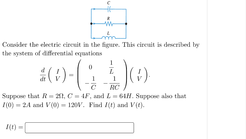 Consider the electric circuit in the figure. This circuit is described by
the system of differential equations
I (t)
d
1
#0-(440)
1
C
dt
C
H6
R
W
L
V
=
RC
Suppose that R
20, C = 4F, and L = 64H. Suppose also that
= 2A and V(0) = 120V. Find I(t) and V(t).
I(0) =