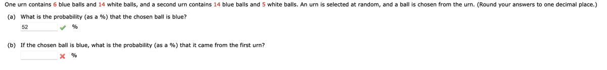 One urn contains 6 blue balls and 14 white balls, and a second urn contains 14 blue balls and 5 white balls. An urn is selected at random, and a ball is chosen from the urn. (Round your answers to one decimal place.)
(a) What is the probability (as a %) that the chosen ball is blue?
52
%
(b) If the chosen ball is blue, what is the probability (as a %) that it came from the first urn?
X %