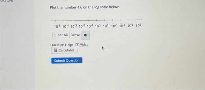 Plot the number 4.6 on the log scale below.
105 104 103 102 101 100 101 102 103 104 105
Clear All Draw:
Question Help: Video
Calculator
Submit Question