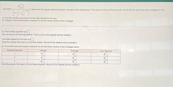 Use PMT=
to determine the regular payment amount, rounded to the nearest cent. The cost of a home is financed with a $160.000 30-year fixed-rate mortgage at 3.5%
a. Find the monthly payments and the total interest for the loan
b. Prepare a loan amortization schedule for the first three months of the mortgage
The monthly payment is $
(Do not round until the final answer. Then round to the nearest cent as needed)
The total interest for the loan is 5
(Use the answer from part a to find this answer. Round to the nearest cent as needed.)
b. Fill out the loan amortization schedule for the first three months of the mortgage below
Payment Number
Interest
$
Principal
$
$
1
2
3
(Use the answer from part a to find these answers. Round to the nearest cent as needed.)
Loan Balance
$