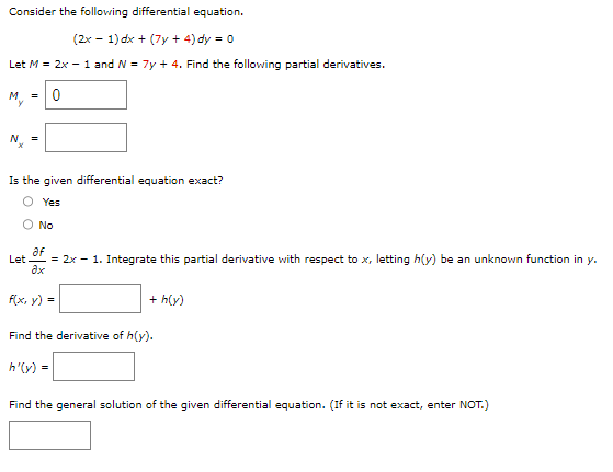 Consider the following differential equation.
(2x - 1) dx + (7y + 4) dy = 0
Let M = 2x - 1 and N = 7y + 4. Find the following partial derivatives.
My = 0
=
Is the given differential equation exact?
Yes
O No
Let
af
= 2x - 1. Integrate this partial derivative with respect to x, letting h(y) be an unknown function in y.
ax
f(x, y) =
+ h(y)
Find the derivative of h(y).
h'(y) =
Find the general solution of the given differential equation. (If it is not exact, enter NOT.)