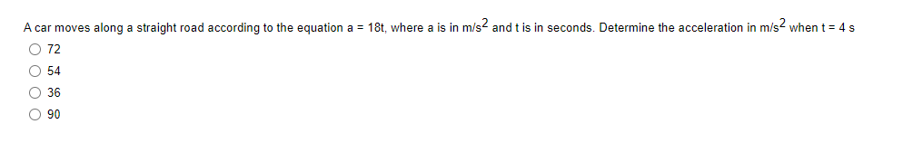 A car moves along a straight road according to the equation a = 18t, where a is in m/s2 and t is in seconds. Determine the acceleration in m/s² when t = 4 s
O 72
O 54
O 36
O 90