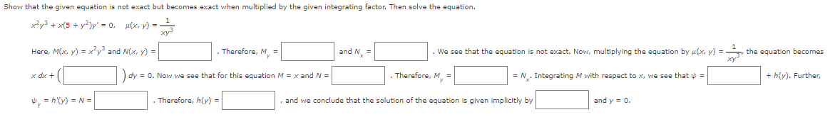 Show that the given equation is not exact but becomes exact when multiplied by the given integrating factor. Then solve the equation.
x²y3 + x(5 + y²)y' = 0₁
µ(x, y) =
Here, M(x, y) = x²y³ and N(x, y) =
x dx +
. Therefore, My =
dy = 0. Now we see that for this equation M = x and N =
4y = h'(y) = N =
Therefore, h(y) =
and Nx=
. We see that the equation is not exact. Now, multiplying the equation by µ(x, y) = =
Therefore, M =
= N₁. Integrating M with respect to x, we see that y =
and we conclude that the solution of the equation is given implicitly by
and y = 0.
the equation becomes
+ h(y). Further,