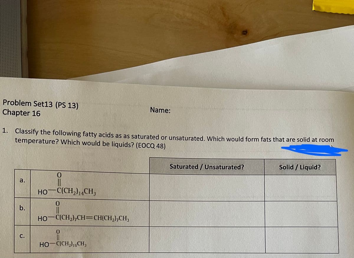 Problem Set13 (PS 13)
Chapter 16
Name:
1. Classify the following fatty acids as as saturated or unsaturated. Which would form fats that are solid at room
temperature? Which would be liquids? (EOCQ 48)
Saturated / Unsaturated?
Solid / Liquid?
a.
HO C(CH,),4CH,
b.
HO-C(CH,),CH=CH(CH,),CH;
С.
HO-C(CH,),,CH,
