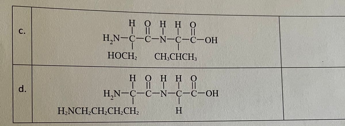 H.
НОН НО
H H
H,N-C-C-N-C-C-OH
НОСН,
CH,CHCH
H.
НОН НО
d.
Il T
H,N-C-C-N-C-C-OH
H.NCH,CH,CН,СН,
H
C.
