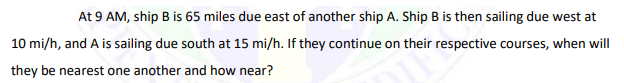 At 9 AM, ship B is 65 miles due east of another ship A. Ship B is then sailing due west at
10 mi/h, and A is sailing due south at 15 mi/h. If they continue on their respective courses, when will
they be nearest one another and how near?
