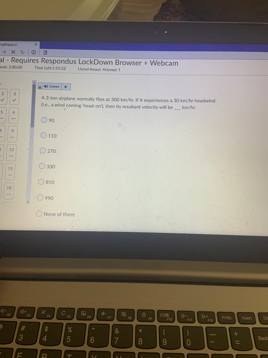 rightspace
→ x U 0 | B
al - Requires Respondus LockDown Browser + Webcam
imit: 2:00:00
Time Left:1:55:22
Lionel Amayi: Attempt 1
a4) Listen
2
3
A 3-ton airplane normally flies at 300 km/hr. If it experiences a 30 km/hr headwind
(i.e., a wind coming 'head-on'), then its resultant velocity will be _ km/hr.
5
6
90
6.
O 110
--
12
O 270
--
O 330
15
--
O 810
18
--
O 990
O None of these
C
F5
PrtSc
Insert
De
2
F3
F4
F6
F7
F8
F9
F10
F11
F12
%23
%24
&
*
Back
3
4.
5
7
8
9.
+ II
