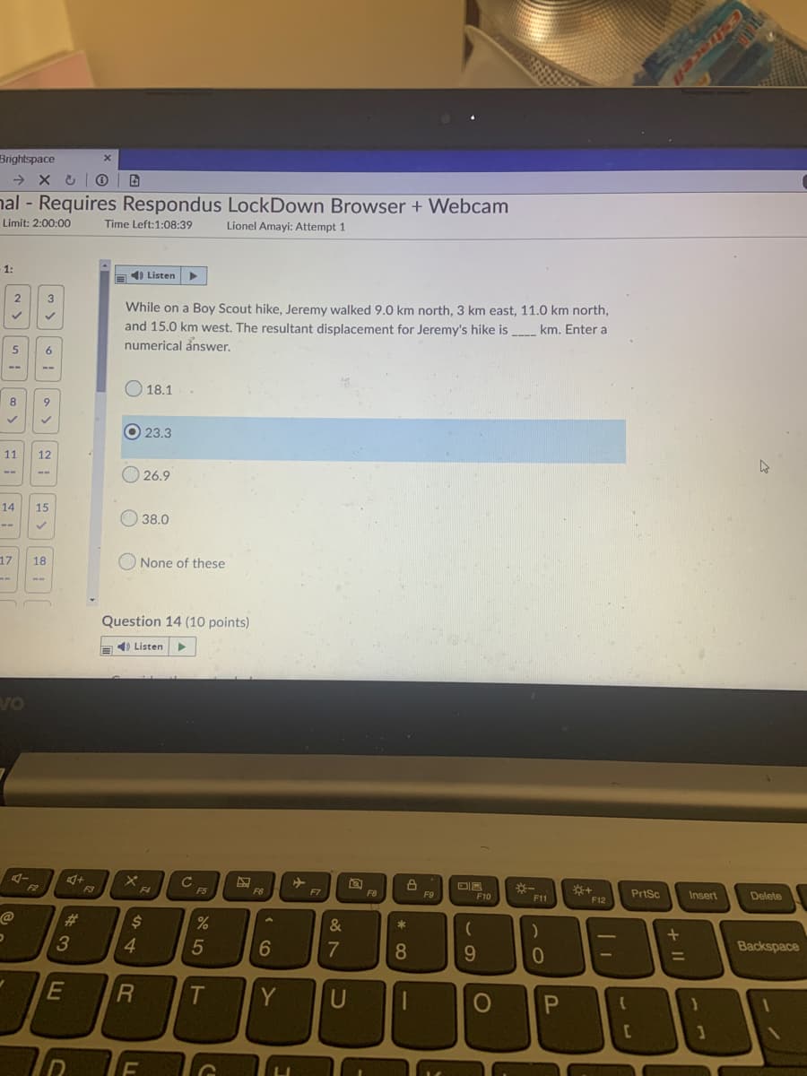 Brightspace
nal - Requires Respondus LockDown Browser + Webcam
Limit: 2:00:00
Time Left:1:08:39
Lionel Amayi: Attempt 1
- 1:
a 4) Listen
2
While on a Boy Scout hike, Jeremy walked 9.0 km north, 3 km east, 11.0 km north,
and 15.0 km west. The resultant displacement for Jeremy's hike is
numerical ånswer.
km. Enter a
----
--
O 18.1
8.
9.
O 23.3
11
12
O 26.9
--
--
14
15
O 38.0
--
17
18
O None of these
Question 14 (10 points)
E) Listen
Vo
C
F5
F2
F3
F4
F6
F7
F8
+
PrtSc
F9
F10
F11
Insert,
Delete
F12
23
&
*
4
7
8
9.
Backspace
%3D
31
T
Y
U
+ II
LL
