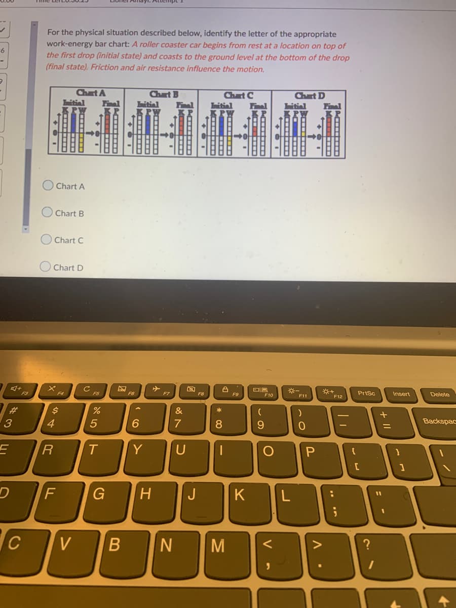 For the physical situation described below, identify the letter of the appropriate
work-energy bar chart: A roller coaster car begins from rest at a location on top of
the first drop (initial state) and coasts to the ground level at the bottom of the drop
(final state). Friction and air resistance influence the motion.
-6
Chart A
Chart B
itiel
Chart C
Chart D
bitial
Initial
Finel
Initial
Final
Fina
O Chart A
Chart B
Chart C
Chart D
F3
F5
F6
F7
PrtSc
Insert
F8
F9
F10
F11
Delete
F12
%23
&
*
3
7
8
9.
Backspac
%3D
Y
F.
H
J
K
V
M
>
P.
V -
ト
44R
LL
