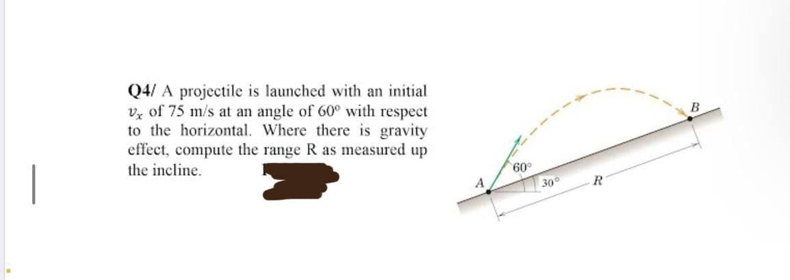 Q4/ A projectile is launched with an initial
V of 75 m/s at an angle of 60° with respect
to the horizontal. Where there is gravity
effect, compute the range R as measured up
the incline.
60°
30°
R