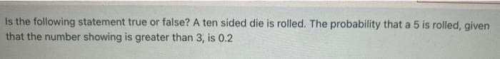 Is the following statement true or false? A ten sided die is rolled. The probability that a 5 is rolled, given
that the number showing is greater than 3, is 0.2
