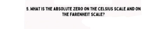 5. WHAT IS THE ABSOLUTE ZERO ON THE CELSIUS SCALE AND ON
THE FARENHEIT SCALE?