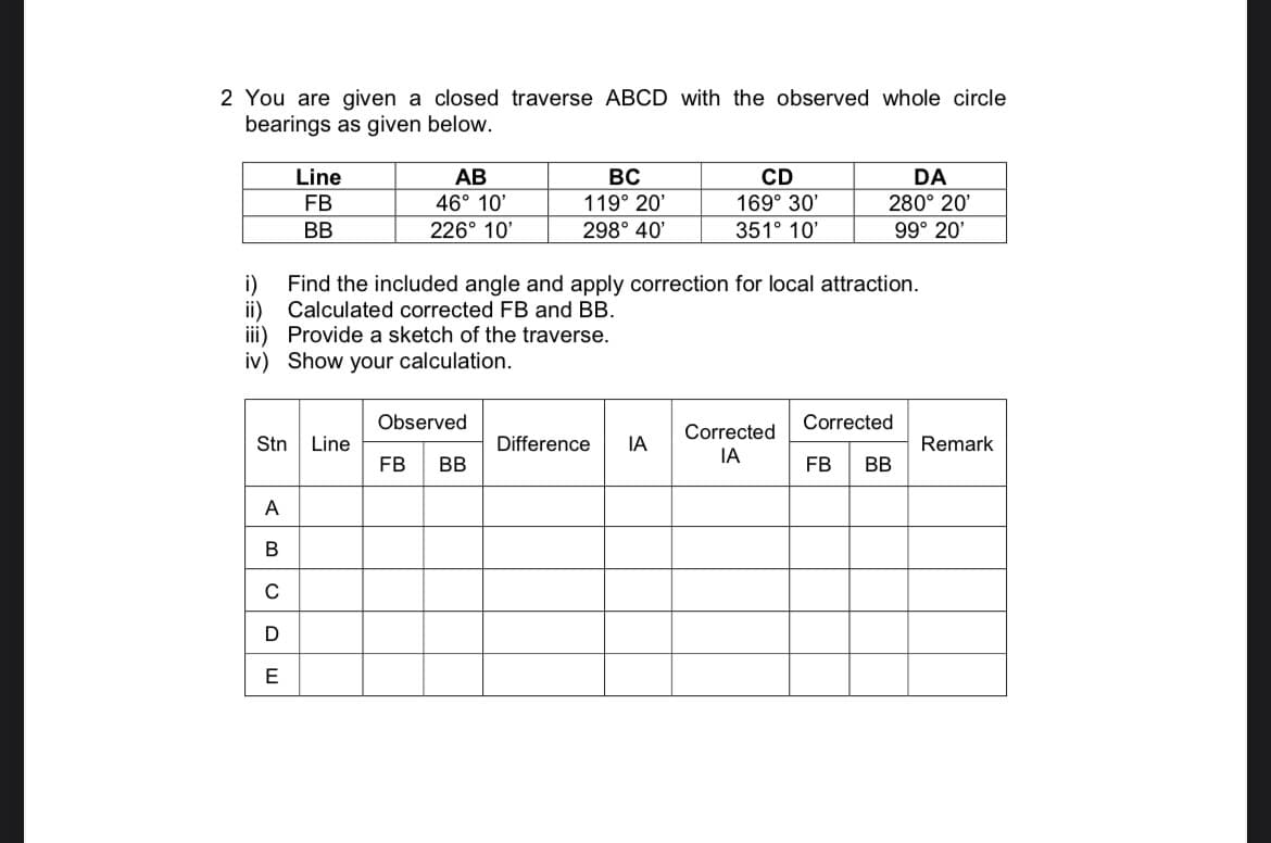 2 You are given a closed traverse ABCD with the observed whole circle
bearings as given below.
Line
АВ
BC
CD
DA
FB
46° 10'
119° 20'
169° 30'
280° 20'
BB
226° 10'
298° 40'
351° 10'
99° 20'
i)
Find the included angle and apply correction for local attraction.
Calculated corrected FB and BB.
ii)
iii) Provide a sketch of the traverse.
iv) Show your calculation.
Observed
Corrected
Corrected
Stn
Line
Difference
IA
Remark
IA
FB
BB
FB
BB
A
B
C
E
