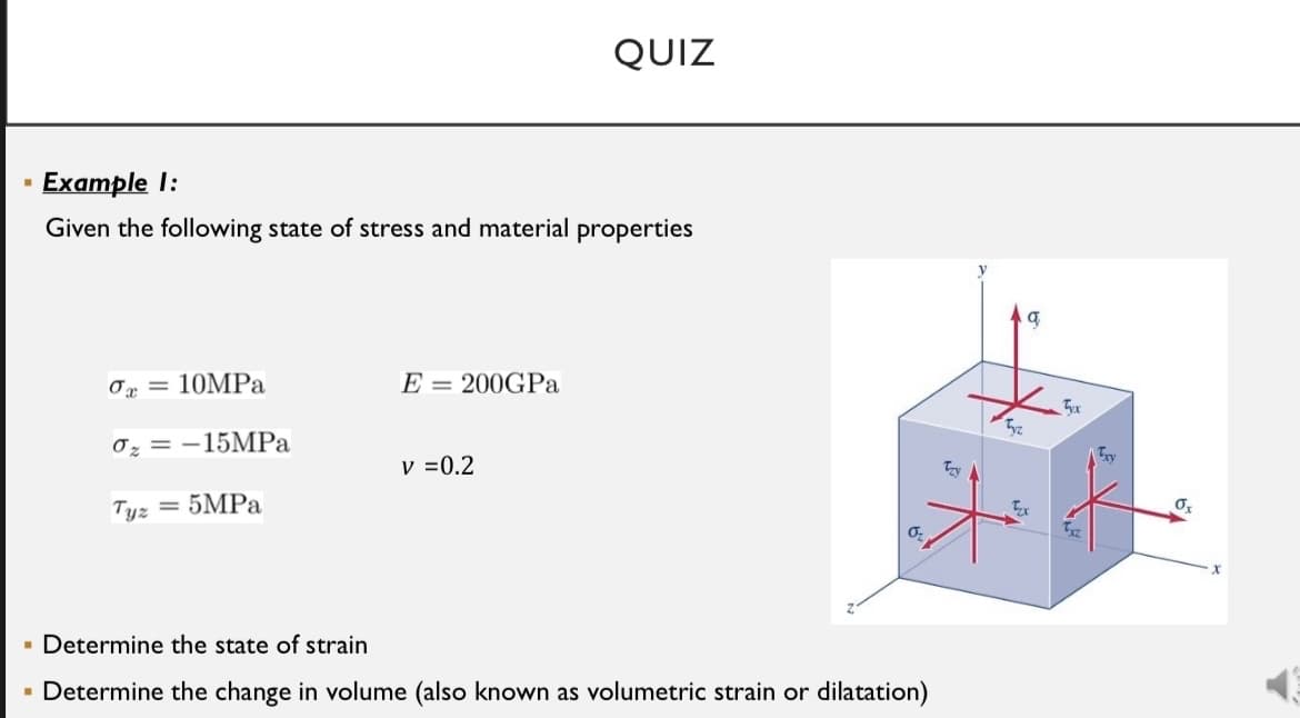 QUIZ
· Example I:
Given the following state of stress and material properties
Ox = 10MPa
E = 200GPA
Tyx
0z = -15MPA
v =0.2
Tyz
= 5MPA
· Determine the state of strain
- Determine the change in volume (also known as volumetric strain or dilatation)
