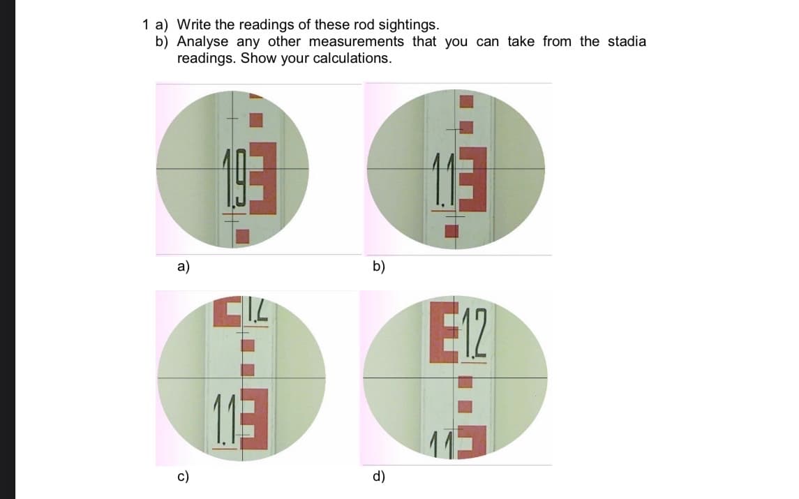 1 a) Write the readings of these rod sightings.
b) Analyse any other measurements that you can take from the stadia
readings. Show your calculations.
a)
b)
IL
E12
11-
c)
d)
