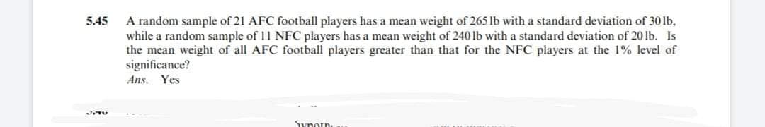 5.45
JITU
A random sample of 21 AFC football players has a mean weight of 265 lb with a standard deviation of 30 lb,
while a random sample of 11 NFC players has a mean weight of 240 lb with a standard deviation of 20 lb. Is
the mean weight of all AFC football players greater than that for the NFC players at the 1% level of
significance?
Ans. Yes
hypoth