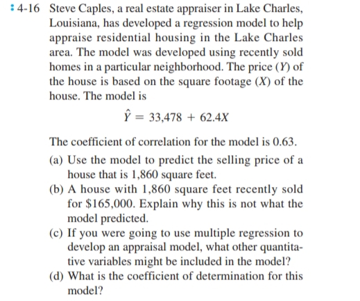 4-16 Steve Caples, a real estate appraiser in Lake Charles,
Louisiana, has developed a regression model to help
appraise residential housing in the Lake Charles
area. The model was developed using recently sold
homes in a particular neighborhood. The price (Y) of
the house is based on the square footage (X) of the
house. The model is
Ŷ = 33,478 + 62.4X
The coefficient of correlation for the model is 0.63.
(a) Use the model to predict the selling price of a
house that is 1,860 square feet.
(b) A house with 1,860 square feet recently sold
for $165,000. Explain why this is not what the
model predicted.
(c) If you were going to use multiple regression to
develop an appraisal model, what other quantita-
tive variables might be included in the model?
(d) What is the coefficient of determination for this
model?