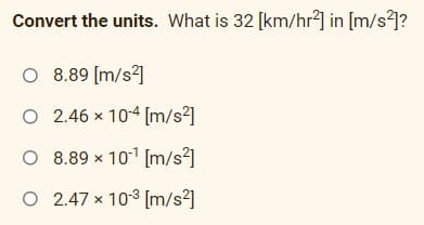 Convert the units. What is 32 [km/hr²] in [m/s²]?
O 8.89 [m/s]
O 2.46 x 104 [m/s2]
O 8.89 x 101 [m/s²]
O 2.47 x 103 [m/s²]
