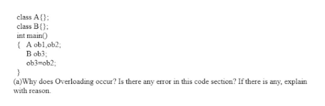 class A{};
class B{};
int main()
{ A obl,ob2;
B ob3;
ob3=ob2;
}
(a)Why does Overloading occur? Is there any error in this code section? If there is any, explain
with reason.
