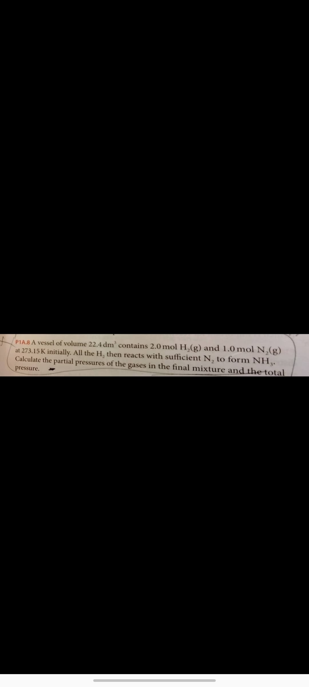 PIA.8 A vessel of volume 22.4 dm' contains 2.0 mol H,(g) and 1.0 mol N,(g)
at 273.15 K initially. All the H, then reacts with sufficient N, to form NH,.
Calculate the partial pressures of the gases in the final mixture and the total
pressure.
